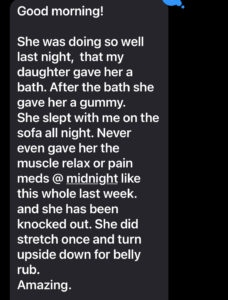The picture is of a text that reads: She was doing so well last night that my daughter gave her a bath. After the bath she gave her a gummy (CBD treat). She slept with me on the sofa all noght. Never gave her the muscle relax or pain meds @midnight like this whole last week. and she has been knocked out. She did stretch once and turn upside down for a belly rub. Amazing.